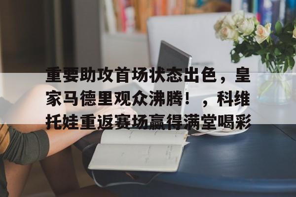 九游体育-包含重要助攻首场状态出色，皇家马德里观众沸腾！，科维托娃重返赛场赢得满堂喝彩的词条