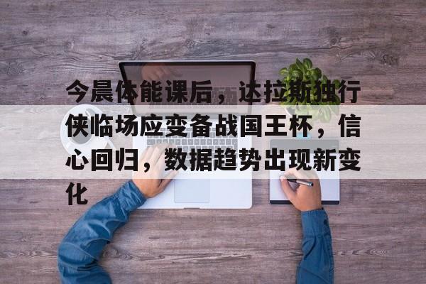 九游体育-包含今晨体能课后，达拉斯独行侠临场应变备战国王杯，信心回归，数据趋势出现新变化的词条