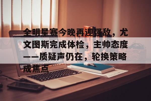 九游体育APP下载-包含全明星赛今晚再迎强敌，尤文图斯完成体检，主帅态度——质疑声仍在，轮换策略成焦点的词条