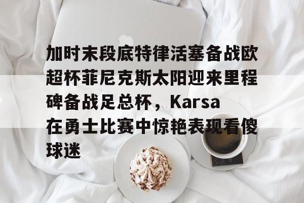 九游体育APP下载-加时末段底特律活塞备战欧超杯菲尼克斯太阳迎来里程碑备战足总杯，Karsa在勇士比赛中惊艳表现看傻球迷的简单介绍